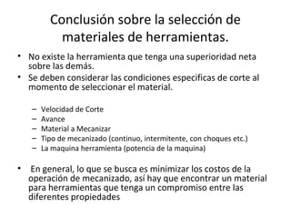 Conclusión sobre la selección de
           materiales de herramientas.
• No existe la herramienta que tenga una superioridad neta
  sobre las demás.
• Se deben considerar las condiciones especificas de corte al
  momento de seleccionar el material.

   –   Velocidad de Corte
   –   Avance
   –   Material a Mecanizar
   –   Tipo de mecanizado (continuo, intermitente, con choques etc.)
   –   La maquina herramienta (potencia de la maquina)

• En general, lo que se busca es minimizar los costos de la
  operación de mecanizado, así hay que encontrar un material
  para herramientas que tenga un compromiso entre las
  diferentes propiedades
 
