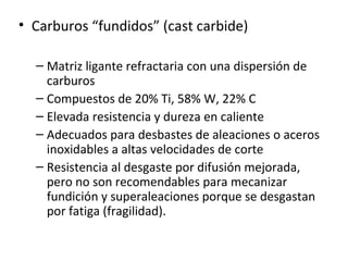 • Carburos “fundidos” (cast carbide)

  – Matriz ligante refractaria con una dispersión de
    carburos
  – Compuestos de 20% Ti, 58% W, 22% C
  – Elevada resistencia y dureza en caliente
  – Adecuados para desbastes de aleaciones o aceros
    inoxidables a altas velocidades de corte
  – Resistencia al desgaste por difusión mejorada,
    pero no son recomendables para mecanizar
    fundición y superaleaciones porque se desgastan
    por fatiga (fragilidad).
 