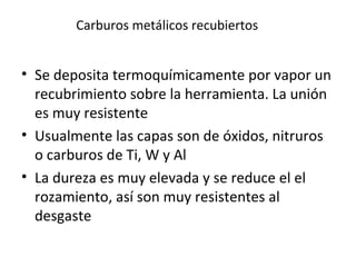 Carburos metálicos recubiertos


• Se deposita termoquímicamente por vapor un
  recubrimiento sobre la herramienta. La unión
  es muy resistente
• Usualmente las capas son de óxidos, nitruros
  o carburos de Ti, W y Al
• La dureza es muy elevada y se reduce el el
  rozamiento, así son muy resistentes al
  desgaste
 