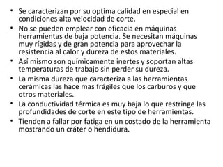 • Se caracterizan por su optima calidad en especial en
  condiciones alta velocidad de corte.
• No se pueden emplear con eficacia en máquinas
  herramientas de baja potencia. Se necesitan máquinas
  muy rígidas y de gran potencia para aprovechar la
  resistencia al calor y dureza de estos materiales.
• Así mismo son químicamente inertes y soportan altas
  temperaturas de trabajo sin perder su dureza.
• La misma dureza que caracteriza a las herramientas
  cerámicas las hace mas frágiles que los carburos y que
  otros materiales.
• La conductividad térmica es muy baja lo que restringe las
  profundidades de corte en este tipo de herramientas.
• Tienden a fallar por fatiga en un costado de la herramienta
  mostrando un cráter o hendidura.
 