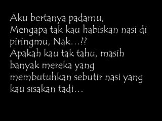 Aku bertanya padamu,
Mengapa tak kau habiskan nasi di
piringmu, Nak…??
Apakah kau tak tahu, masih
banyak mereka yang
membutuhkan sebutir nasi yang
kau sisakan tadi…
 