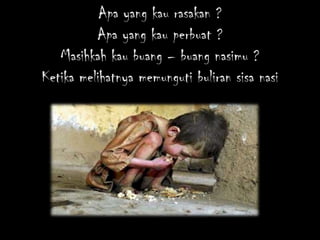 Apa yang kau rasakan ?
          Apa yang kau perbuat ?
   Masihkah kau buang – buang nasimu ?
Ketika melihatnya memunguti buliran sisa nasi
 
