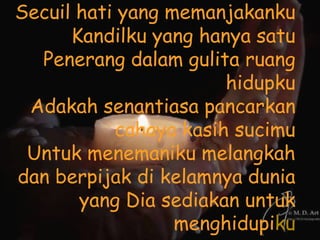 Secuil hati yang memanjakanku
      Kandilku yang hanya satu
  Penerang dalam gulita ruang
                       hidupku
 Adakah senantiasa pancarkan
           cahaya kasih sucimu
 Untuk menemaniku melangkah
dan berpijak di kelamnya dunia
       yang Dia sediakan untuk
                  menghidupiku
 
