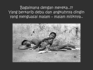 Bagaimana dengan mereka..??
Yang berkarib debu dan angkuhnya dingin
 yang menguasai malam – malam miliknya..
 