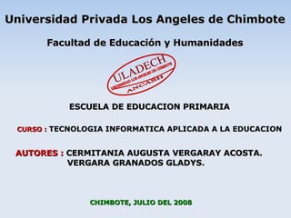 CHIMBOTE, JULIO DEL 2008 CURSO :   TECNOLOGIA INFORMATICA APLICADA A LA EDUCACION AUTORES :  CERMITANIA AUGUSTA VERGARAY ACOSTA. VERGARA GRANADOS GLADYS. Universidad Privada Los Angeles de Chimbote Facultad de Educación y Humanidades ESCUELA DE EDUCACION PRIMARIA ULADECH UNIVERSIDAD LOS ANGELES DE CHIMBOTE ANCASH 