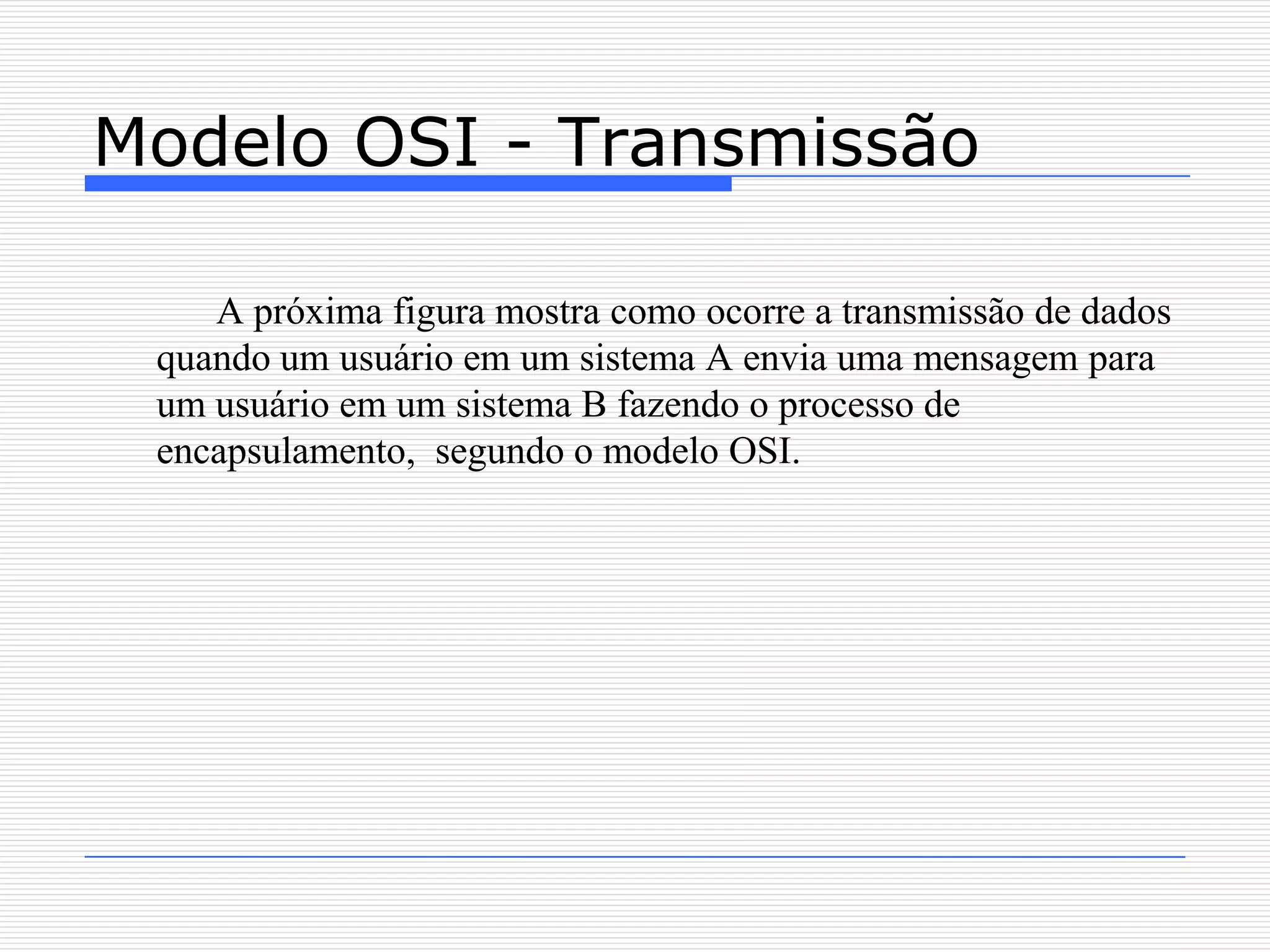 Modelo OSI - Transmissão

    A próxima figura mostra como ocorre a transmissão de dados
 quando um usuário em um sistema A envia uma mensagem para
 um usuário em um sistema B fazendo o processo de
 encapsulamento, segundo o modelo OSI.
 