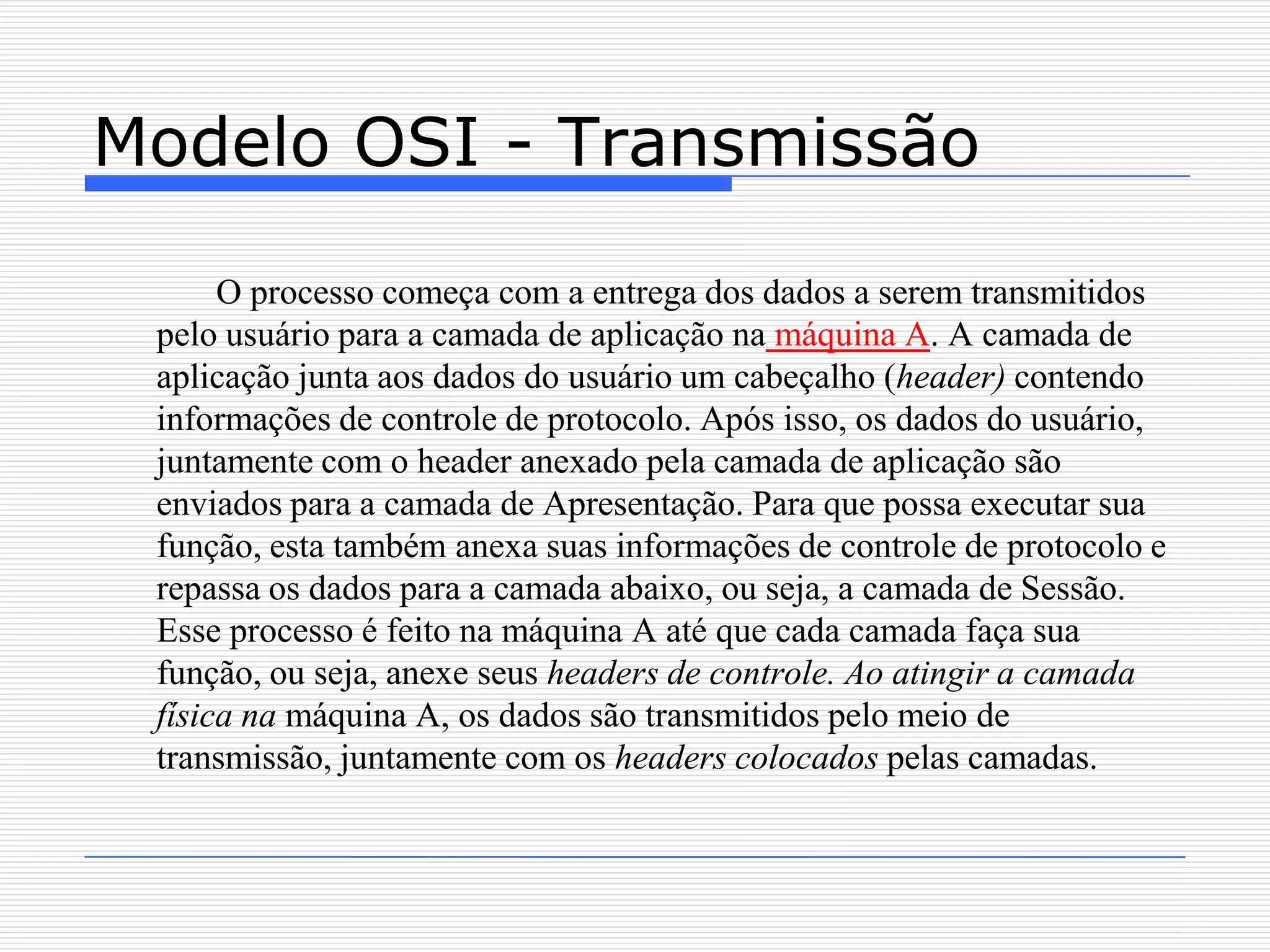 Modelo OSI - Transmissão

      O processo começa com a entrega dos dados a serem transmitidos
 pelo usuário para a camada de aplicação na máquina A. A camada de
 aplicação junta aos dados do usuário um cabeçalho (header) contendo
 informações de controle de protocolo. Após isso, os dados do usuário,
 juntamente com o header anexado pela camada de aplicação são
 enviados para a camada de Apresentação. Para que possa executar sua
 função, esta também anexa suas informações de controle de protocolo e
 repassa os dados para a camada abaixo, ou seja, a camada de Sessão.
 Esse processo é feito na máquina A até que cada camada faça sua
 função, ou seja, anexe seus headers de controle. Ao atingir a camada
 física na máquina A, os dados são transmitidos pelo meio de
 transmissão, juntamente com os headers colocados pelas camadas.
 