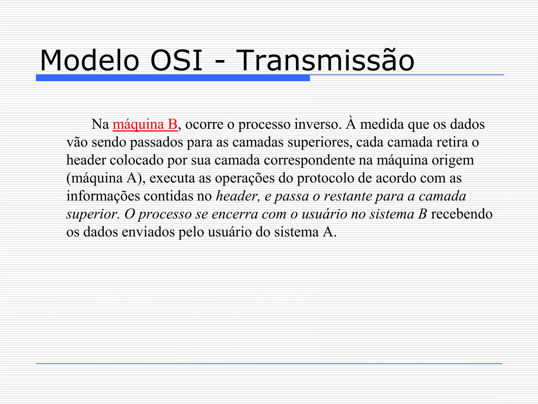 Modelo OSI - Transmissão

     Na máquina B, ocorre o processo inverso. À medida que os dados
 vão sendo passados para as camadas superiores, cada camada retira o
 header colocado por sua camada correspondente na máquina origem
 (máquina A), executa as operações do protocolo de acordo com as
 informações contidas no header, e passa o restante para a camada
 superior. O processo se encerra com o usuário no sistema B recebendo
 os dados enviados pelo usuário do sistema A.
 