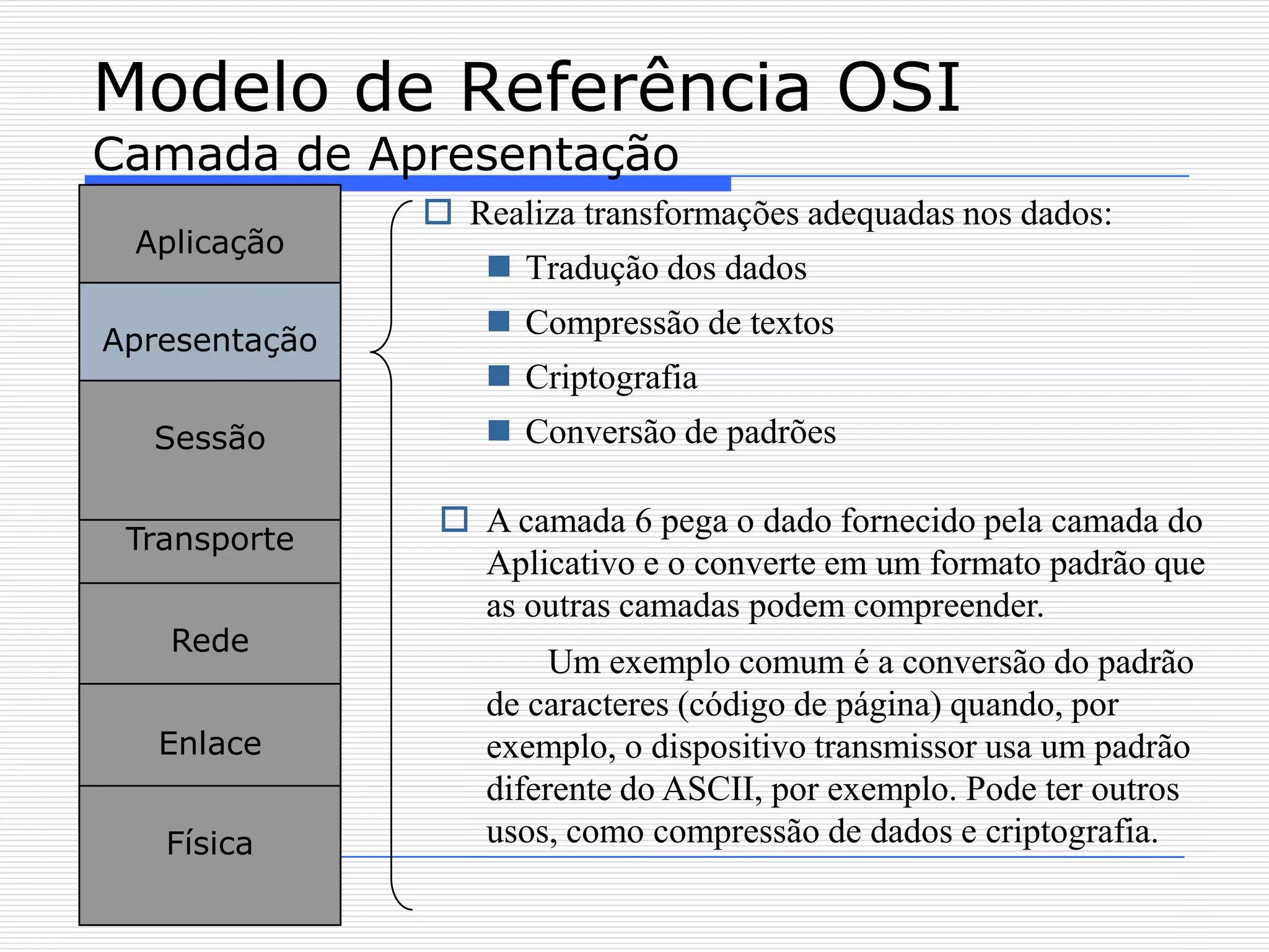 Modelo de Referência OSI
Camada de Apresentação
                Realiza transformações adequadas nos dados:
 Aplicação
                    Tradução dos dados

Apresentação
                    Compressão de textos
                    Criptografia
  Sessão            Conversão de padrões

                 A camada 6 pega o dado fornecido pela camada do
 Transporte
                  Aplicativo e o converte em um formato padrão que
                  as outras camadas podem compreender.
   Rede
                        Um exemplo comum é a conversão do padrão
                   de caracteres (código de página) quando, por
   Enlace          exemplo, o dispositivo transmissor usa um padrão
                   diferente do ASCII, por exemplo. Pode ter outros
   Física          usos, como compressão de dados e criptografia.
 