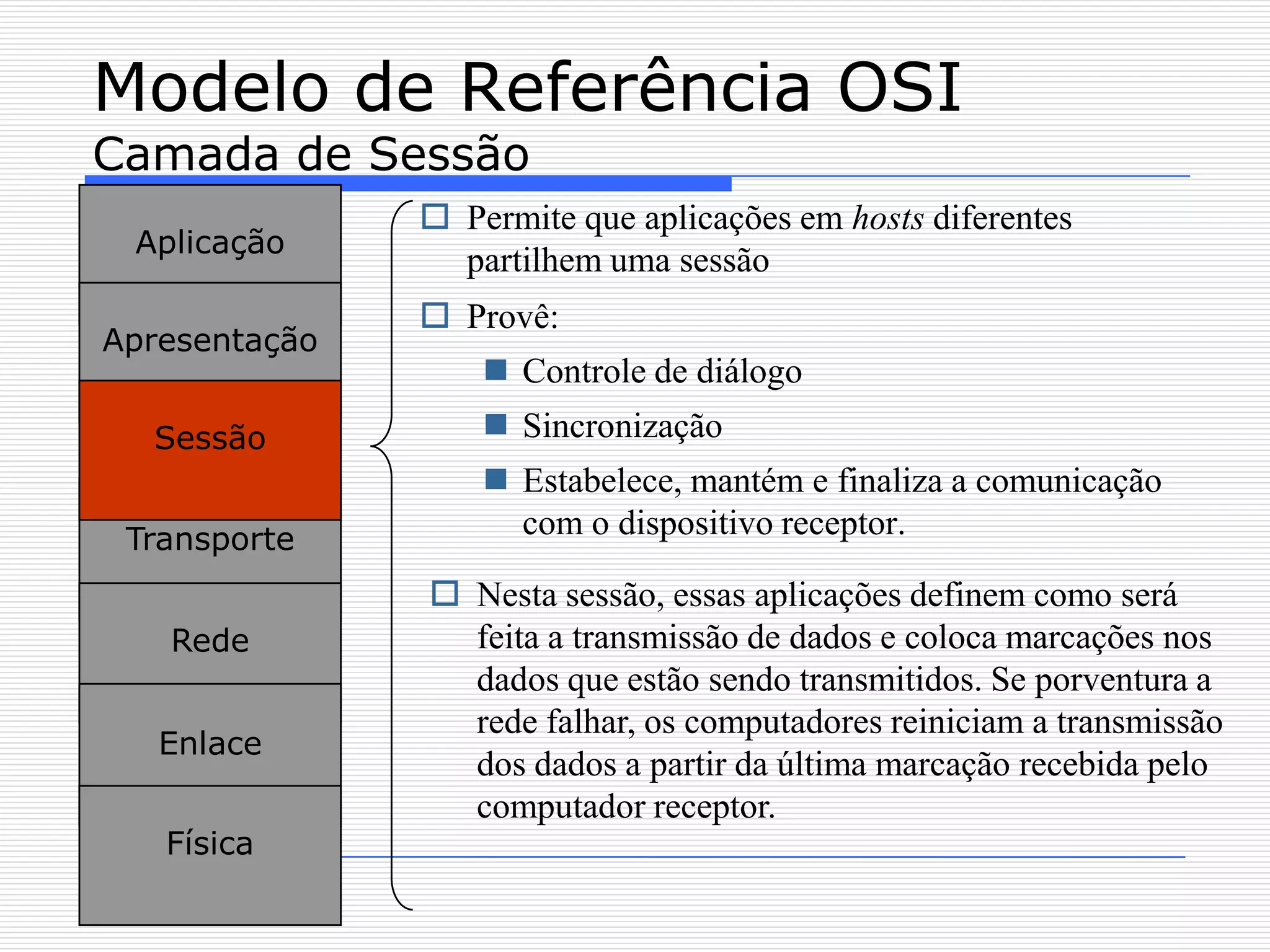 Modelo de Referência OSI
Camada de Sessão
                Permite que aplicações em hosts diferentes
 Aplicação
                 partilhem uma sessão
                Provê:
Apresentação
                    Controle de diálogo
  Sessão            Sincronização
                    Estabelece, mantém e finaliza a comunicação
 Transporte          com o dispositivo receptor.

                Nesta sessão, essas aplicações definem como será
   Rede          feita a transmissão de dados e coloca marcações nos
                 dados que estão sendo transmitidos. Se porventura a
                 rede falhar, os computadores reiniciam a transmissão
   Enlace
                 dos dados a partir da última marcação recebida pelo
                 computador receptor.
   Física
 