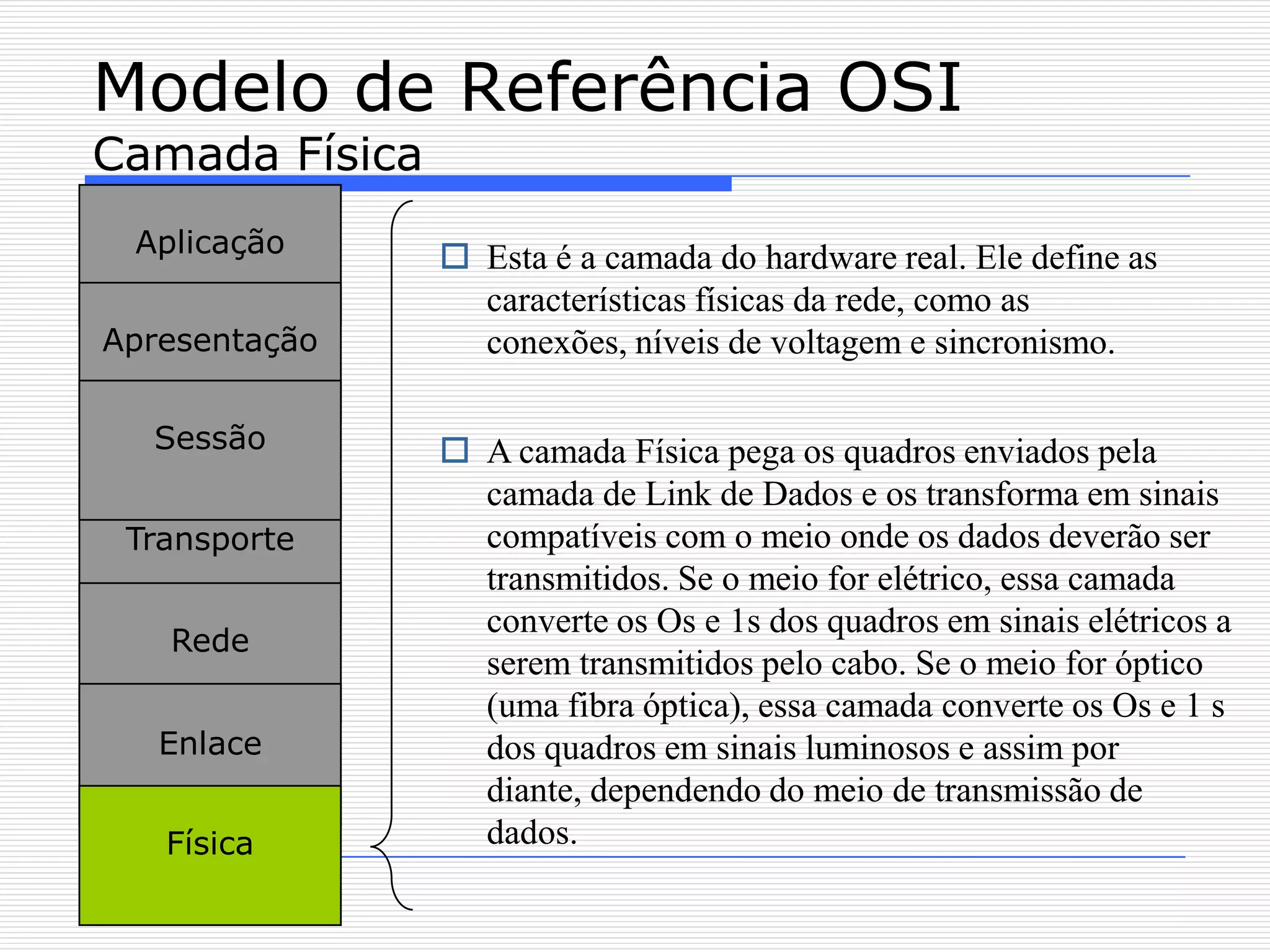 Modelo de Referência OSI
Camada Física
 Aplicação       Esta é a camada do hardware real. Ele define as
                  características físicas da rede, como as
Apresentação      conexões, níveis de voltagem e sincronismo.

  Sessão         A camada Física pega os quadros enviados pela
                  camada de Link de Dados e os transforma em sinais
 Transporte       compatíveis com o meio onde os dados deverão ser
                  transmitidos. Se o meio for elétrico, essa camada
                  converte os Os e 1s dos quadros em sinais elétricos a
   Rede
                  serem transmitidos pelo cabo. Se o meio for óptico
                  (uma fibra óptica), essa camada converte os Os e 1 s
   Enlace         dos quadros em sinais luminosos e assim por
                  diante, dependendo do meio de transmissão de
   Física         dados.
 