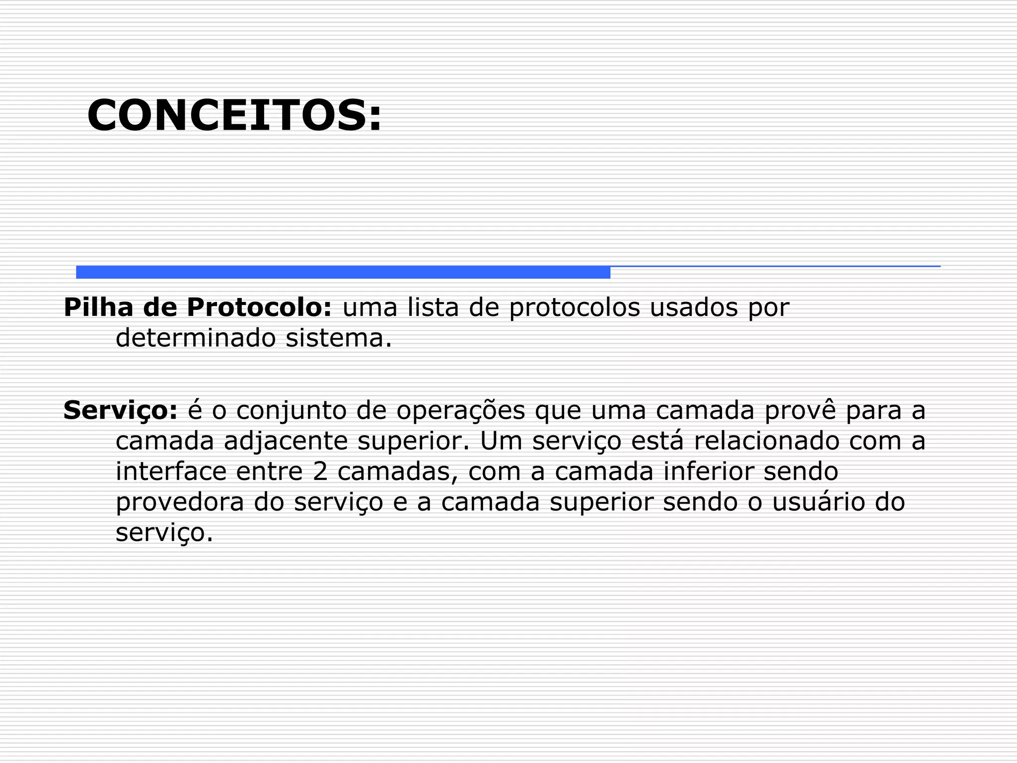 CONCEITOS:



Pilha de Protocolo: uma lista de protocolos usados por
    determinado sistema.

Serviço: é o conjunto de operações que uma camada provê para a
   camada adjacente superior. Um serviço está relacionado com a
   interface entre 2 camadas, com a camada inferior sendo
   provedora do serviço e a camada superior sendo o usuário do
   serviço.
 
