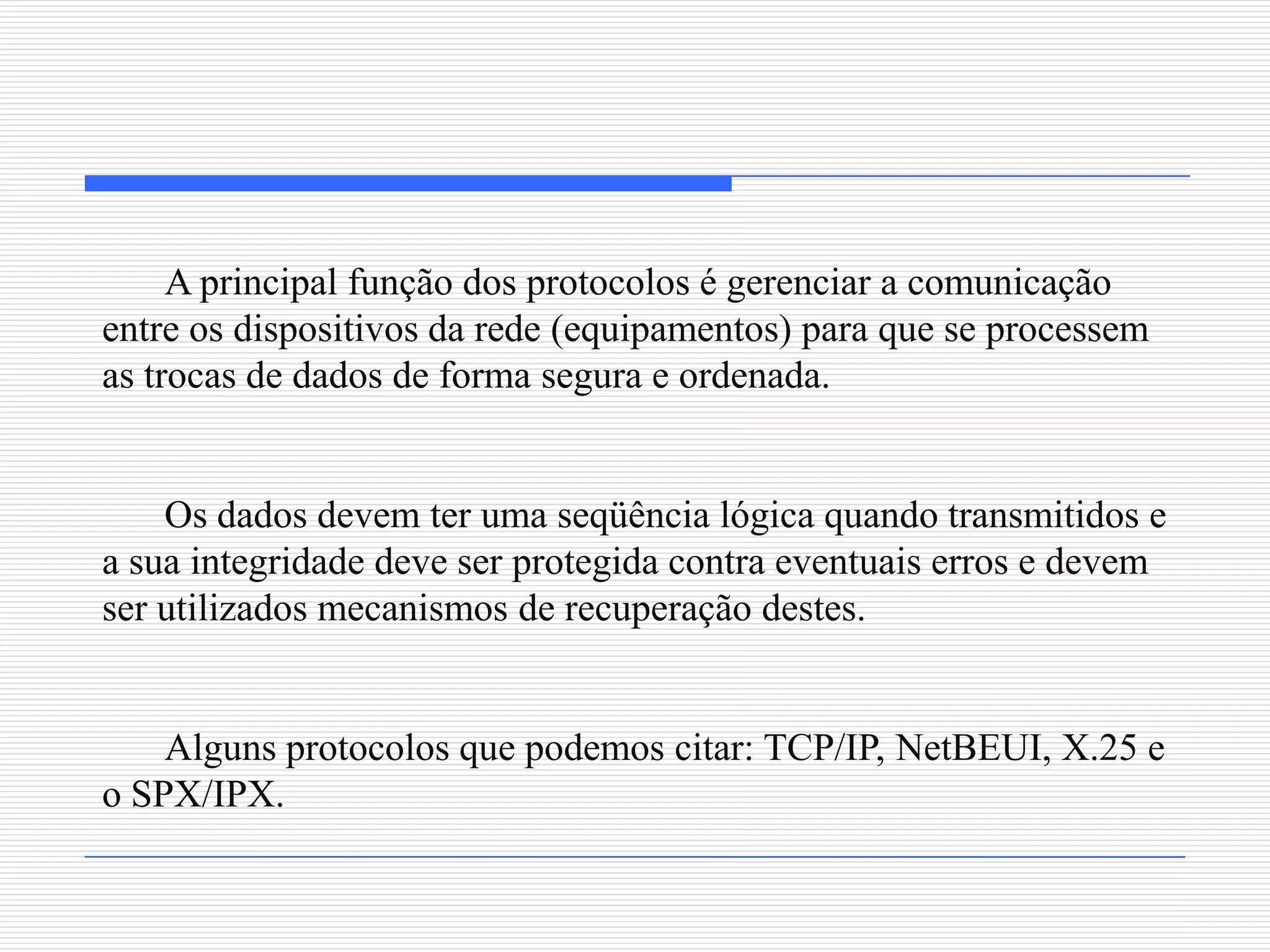 A principal função dos protocolos é gerenciar a comunicação
entre os dispositivos da rede (equipamentos) para que se processem
as trocas de dados de forma segura e ordenada.


    Os dados devem ter uma seqüência lógica quando transmitidos e
a sua integridade deve ser protegida contra eventuais erros e devem
ser utilizados mecanismos de recuperação destes.


    Alguns protocolos que podemos citar: TCP/IP, NetBEUI, X.25 e
o SPX/IPX.
 