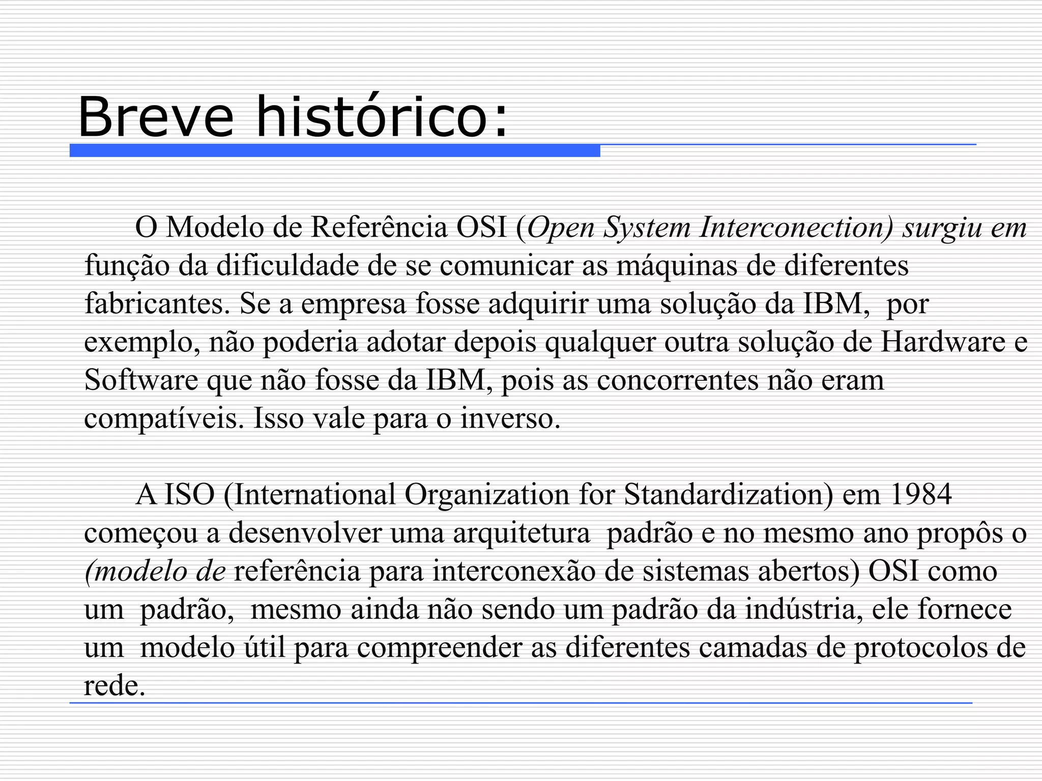Breve histórico:
    O Modelo de Referência OSI (Open System Interconection) surgiu em
função da dificuldade de se comunicar as máquinas de diferentes
fabricantes. Se a empresa fosse adquirir uma solução da IBM, por
exemplo, não poderia adotar depois qualquer outra solução de Hardware e
Software que não fosse da IBM, pois as concorrentes não eram
compatíveis. Isso vale para o inverso.

    A ISO (International Organization for Standardization) em 1984
começou a desenvolver uma arquitetura padrão e no mesmo ano propôs o
(modelo de referência para interconexão de sistemas abertos) OSI como
um padrão, mesmo ainda não sendo um padrão da indústria, ele fornece
um modelo útil para compreender as diferentes camadas de protocolos de
rede.
 