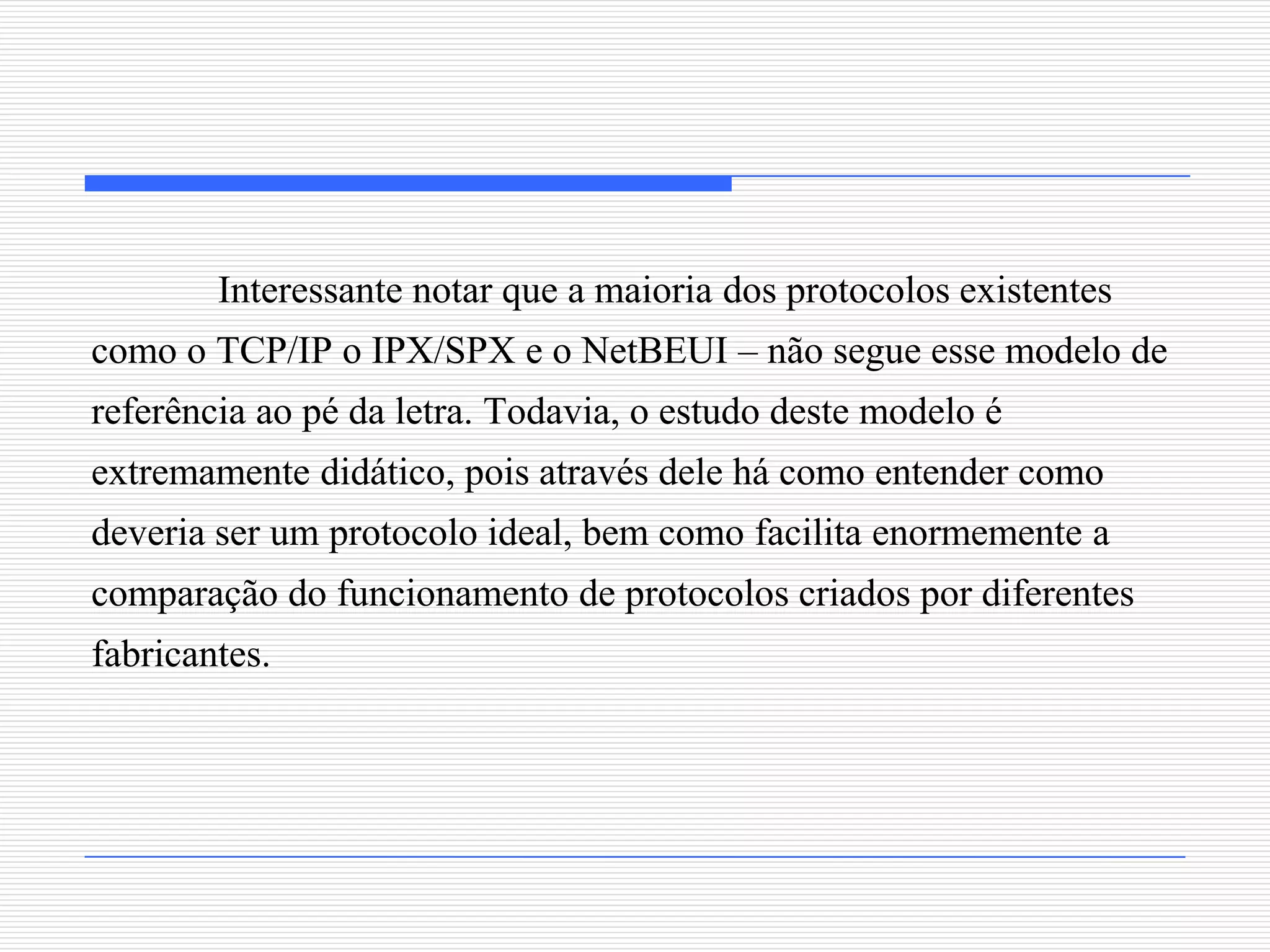 Interessante notar que a maioria dos protocolos existentes
como o TCP/IP o IPX/SPX e o NetBEUI – não segue esse modelo de
referência ao pé da letra. Todavia, o estudo deste modelo é
extremamente didático, pois através dele há como entender como
deveria ser um protocolo ideal, bem como facilita enormemente a
comparação do funcionamento de protocolos criados por diferentes
fabricantes.
 