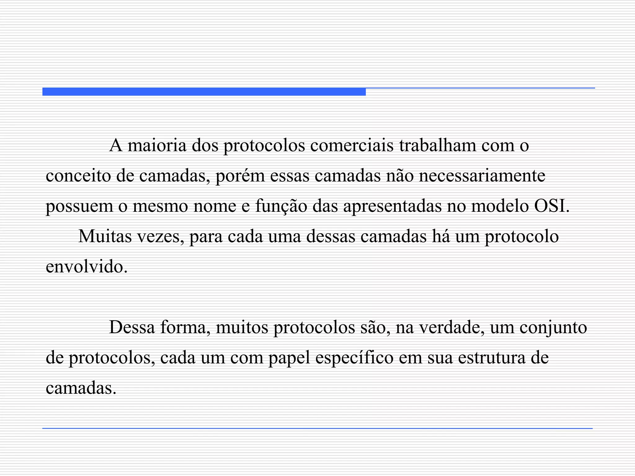 A maioria dos protocolos comerciais trabalham com o
conceito de camadas, porém essas camadas não necessariamente
possuem o mesmo nome e função das apresentadas no modelo OSI.
    Muitas vezes, para cada uma dessas camadas há um protocolo
envolvido.


       Dessa forma, muitos protocolos são, na verdade, um conjunto
de protocolos, cada um com papel específico em sua estrutura de
camadas.
 