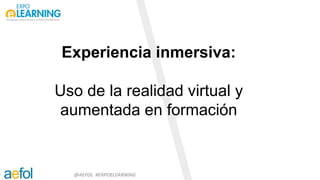 @AEFOL #EXPOELEARNING
Experiencia inmersiva:
Uso de la realidad virtual y
aumentada en formación
Feria de Madrid, 1 y 2 de marzo 2018
 