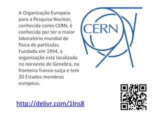 A Organização Europeia
para a Pesquisa Nuclear,
conhecida como CERN, é
conhecida por ter o maior
laboratório mundial de
física de partículas.
Fundada em 1954, a
organização está localizada
no noroeste de Genebra, na
fronteira franco-suíça e tem
20 Estados membros
europeus.


http://delivr.com/1lns8
 