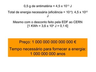 0,5 g de antimatéria = 4,5 x 1013 J
Total de energia necessária (eficiência = 10-9): 4,5 x 1022
                           J
   Mesmo com o desconto feito pela EDF ao CERN
           [1 KWh = 3,6 x 106 J = 0,1 €]




        Preço: 1 000 000 000 000 000 €
 Tempo necessário para fornecer a energia:
          1 000 000 000 anos
 