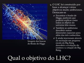  O LHC foi construído por
base a alcançar vários
objetivos muito ambiciosos.
Destacam-se
 Encontrar o bosão de
Higgs, partícula que
poderia explicar como
todos os objetos do
universo têm massa.
 Também se ambiciona
descobrir outras
dimensões espaciais para
além das três conhecidas.
 E ainda tencionam através
da recriação em pequena
escala do Big Bang
descobrir a evolução do
cosmos e a criação do Big
Bang.
Qual o objetivo do LHC?
Imagem das buscas
do Bosão de Higgs
 