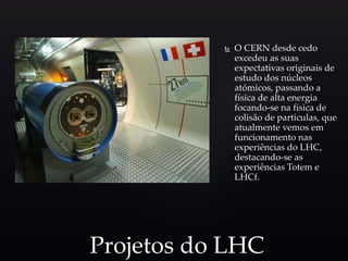  O CERN desde cedo
excedeu as suas
expectativas originais de
estudo dos núcleos
atómicos, passando a
física de alta energia
focando-se na física de
colisão de partículas, que
atualmente vemos em
funcionamento nas
experiências do LHC,
destacando-se as
experiências Totem e
LHCf.
Projetos do LHC
 