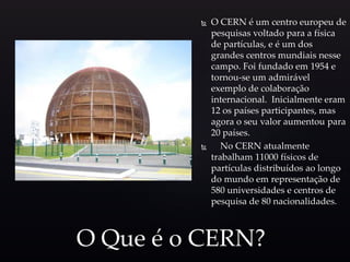 O CERN é um centro europeu de
pesquisas voltado para a física
de partículas, e é um dos
grandes centros mundiais nesse
campo. Foi fundado em 1954 e
tornou-se um admirável
exemplo de colaboração
internacional. Inicialmente eram
12 os países participantes, mas
agora o seu valor aumentou para
20 países.
 No CERN atualmente
trabalham 11000 físicos de
partículas distribuídos ao longo
do mundo em representação de
580 universidades e centros de
pesquisa de 80 nacionalidades.
O Que é o CERN?
 