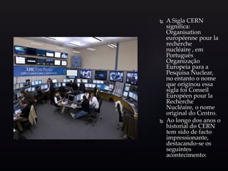  A Sigla CERN
significa:
Organisation
européenne pour la
recherche
nucléaire , em
Português
Organização
Europeia para a
Pesquisa Nuclear,
no entanto o nome
que originou essa
sigla foi Conseil
Européen pour la
Recherche
Nucléaire, o nome
original do Centro.
 Ao longo dos anos o
historial do CERN
tem sido de facto
impressionante,
destacando-se os
seguintes
acontecimento:
 