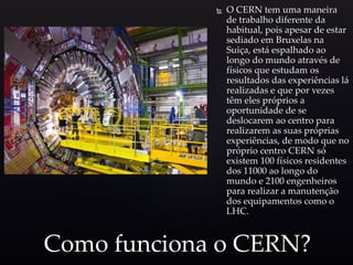  O CERN tem uma maneira
de trabalho diferente da
habitual, pois apesar de estar
sediado em Bruxelas na
Suiça, está espalhado ao
longo do mundo através de
físicos que estudam os
resultados das experiências lá
realizadas e que por vezes
têm eles próprios a
oportunidade de se
deslocarem ao centro para
realizarem as suas próprias
experiências, de modo que no
próprio centro CERN só
existem 100 físicos residentes
dos 11000 ao longo do
mundo e 2100 engenheiros
para realizar a manutenção
dos equipamentos como o
LHC.
Como funciona o CERN?
 
