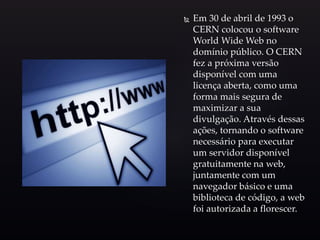  Em 30 de abril de 1993 o
CERN colocou o software
World Wide Web no
domínio público. O CERN
fez a próxima versão
disponível com uma
licença aberta, como uma
forma mais segura de
maximizar a sua
divulgação. Através dessas
ações, tornando o software
necessário para executar
um servidor disponível
gratuitamente na web,
juntamente com um
navegador básico e uma
biblioteca de código, a web
foi autorizada a florescer.
 