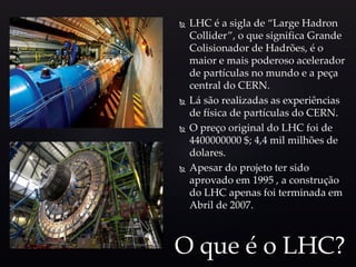  LHC é a sigla de “Large Hadron
Collider”, o que significa Grande
Colisionador de Hadrões, é o
maior e mais poderoso acelerador
de partículas no mundo e a peça
central do CERN.
 Lá são realizadas as experiências
de física de partículas do CERN.
 O preço original do LHC foi de
4400000000 $; 4,4 mil milhões de
dolares.
 Apesar do projeto ter sido
aprovado em 1995 , a construção
do LHC apenas foi terminada em
Abril de 2007.
O que é o LHC?
 