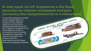 Σε πόσα σημεία του LHC συγκρούονται οι δύο δέσμες
προτωνίων και υπάρχουν καταγραφικά συστήματα
(ανιχνευτές) όπου πραγματοποιούνται τα 4 υποπειράματα;
Τα πρωτόνια συγκρούνται ματαξύ
τους σε τεσσερα σημεία του
επιταχυντή όπου υπάρχουν
τεράστιοι ανιχνευτές.Στους
υπεραγώγιμους δακτύλιους του
LHC τα πρωτόνια συγγρούονται σε
πυκνές δέσμες με σκοπό να
επιτυγχάνονται οσο το δυνατόν
περισσότερες συγγρούσεις . Τα
πρωτόνια πριν μπουν στον
επιταχυντή LHC δεν
προεπιταχύνονται από άλλους
επιταχυντές μικρότερης ενέργειας.
 