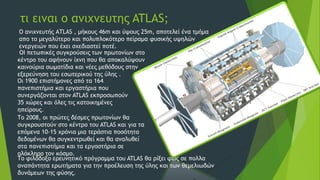 τι ειναι ο ανιχνευτης ATLAS;
Ο ανιχνευτής ΑTLAS , μήκους 46m και ύψους 25m, αποτελεί ένα τμήμα
απο το μεγαλύτερο και πολυπλοκότερο πείραμα φυσικής υψηλών
ενεργειών που έχει σχεδιαστεί ποτέ.
ΟΙ πετωπικές συγκρούσεις των πρωτονίων στο
κέντρο του αφήνουν ίχνη που θα αποκαλύψουν
καινούρια σωματίδια και νέες μεθόδους στην
εξερεύνηση του εσωτερικού της ύλης .
Οι 1900 επιστήμονες από τα 164
πανεπιστήμια και εργαστήρια που
συνεργάζονται στον ATLAS εκπροσωπούν
35 χώρες και όλες τις κατοικημένες
ηπείρους.
Το 2008, οι πρώτες δέσμες πρωτονίων θα
συγκρουστούν στο κέντρο του ATLAS και για τα
επόμενα 10-15 χρόνια μια τεράστια ποσότητα
δεδομένων θα συγκεντρωθεί και θα αναλυθεί
στα πανεπιστήμια και τα εργαστήρια σε
ολόκληρο τον κόσμο.
Το φιλόδοξο ερευνητικό πρόγραμμα του ATLAS θα ρίξει φως σε πολλα
αναπάντητα ερωτήματα για την προέλευση της ύλης και των θεμελιωδών
δυνάμεων της φύσης.
 