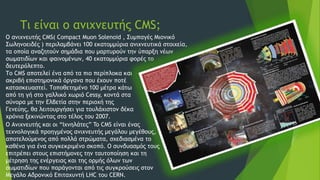 Τι είναι ο ανιχνευτής CMS;
Ο ανιχνευτής CMS( Compact Muon Solenoid , Συμπαγές Μιονικό
Σωληνοειδές ) περιλαμβάνει 100 εκατομμύρια ανιχνευτικά στοιχεία,
τα οποία αναζητούν σημάδια που μαρτυρούν την ύπαρξη νέων
σωματιδίων και φαινομένων, 40 εκατομμύρια φορές το
δευτερόλεπτο.
Το CMS αποτελεί ένα από τα πιο περίπλοκα και
ακριβή επιστημονικά όργανα που έχουν ποτέ
κατασκευαστεί. Τοποθετημένο 100 μέτρα κάτω
από τη γή στο γαλλικό χωριό Cessy, κοντά στα
σύνορα με την Ελβετία στην περιοχή της
Γενεύης, θα λειτουργήσει για τουλάχιστον δέκα
χρόνια ξεκινώντας στο τέλος του 2007.
Ο Ανιχνευτής και οι “Ιχνηλάτες” To CMS είναι ένας
τεχνολογικά προηγμένος ανιχνευτής μεγάλου μεγέθους,
αποτελούμενος από πολλά στρώματα, σχεδιασμένα το
καθένα για ένα συγκεκριμένο σκοπό. Ο συνδυασμός τους
επιτρέπει στους επιστήμονες την ταυτοποίηση και τη
μέτρηση της ενέργειας και της ορμής όλων των
σωματιδίων που παράγονται από τις συγκρούσεις στον
Μεγάλο Αδρονικό Επιταχυντή LHC του CERN.
 
