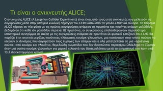 Τι είναι ο ανιχνευτής ALICE;
Ο ανιχνευτής ALICE (A Large Ion Collider Experiment) είναι ένας από τους επτά ανιχνευτές που μελετούν τις
συγκρούσεις μέσα στην υπόγεια κυκλική σήραγγα του CERN κάτω από τα γαλλο-ελβετικά σύνορα. το πείραμα
ALICE πέρασε σε νέα φάση με τις πρώτες συγκρούσεις ανάμεσα σε πρωτόνια και πυρήνες ατόμων μολύβδου.
Δεδομένου ότι κάθε ιόν μολύβδου περιέχει 82 πρωτόνια, οι συγκρούσεις απελευθερώνουν περισσότερα
υποατομικά συντρίμμια σε σχέση με τις συγκρούσεις ανάμεσα σε πρωτόνια.Οι φυσικοί ελπίζουν ότι ο LHC θα
παράξει έτσι σχετικά μεγάλες ποσότητες πλάσματος κουάρκ-γλουονίων, μια κατάσταση στην οποία παύουν να
ισχύουν οι δυνάμεις που συγκρατούν τους πυρήνες των ατόμων και η ύλη μετατρέπεται σε μια «αρχέγονη
σούπα» από κουάρκ και γλουόνια, θεμελιώδη σωματίδια που δεν διασπώνται περαιτέρω.Ολόκληρο το Σύμπαν
ήταν μια σούπα κουάρκ γλουονίων για μερικά χιλιοστά του δευτερολέπτου μετά το σχηματισμό του πριν από
13,7 δισεκατομμύρια χρόνια.
 