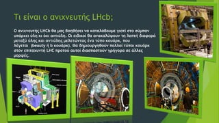 Τι είναι ο ανιχνευτής LHcb;
Ο ανιχνευτής LHCb θα μας βοηθήσει να καταλάβουμε γιατί στο σύμπαν
υπάρχει ύλη κι όχι αντιύλη. Οι ειδικοί θα ανακαλύψουν τη λεπτή διαφορά
μεταξύ ύλης και αντιύλης μελετώντας ένα τύπο κουάρκ, που
λέγεται (beauty ή b κουάρκ). Θα δημιουργηθούν πολλοί τύποι κουάρκ
στον επιταχυντή LHC προτού αυτοί διασπαστούν γρήγορα σε άλλες
μορφές.
 