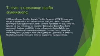 Τι είναι η ευρωπαικη ομαδα
εκλαικευσης;
Η Ελληνική Εταιρία Σπουδών Φυσικής Υψηλών Ενεργειών (ΕΕΣΦΥΕ) συμμετέχει
ενεργά στη προσπάθεια που ξεκίνησε από τις αρχές του 1998 το Ευρωπαϊκό
Εργαστήριο Φυσικής Σωματιδίων, CERN, με στόχο τη διάδοση στο ευρύ κοινό της
έρευνας και των επιτεύξεων του τομέα των Στοιχειωδών Σωματιδίων. Για το
σκοπό αυτό ιδρύθηκε στο CERN η λεγόμενη Ευρωπαϊκή Ομάδα Εκλαΐκευσης
Φυσικής Σωματιδίων (European Particle Physics Outreach Group, EPPOG) με
αντίστοιχες εθνικές ομάδες σε κάθε κράτος-μέλος του Οργανισμού. Η Ελληνική
Ομάδα Εκλαΐκευσης αποτελεί το Ελληνικό τμήμα αυτής της προσπάθειας.
 