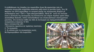 Η επιβεβαίωση της ύπαρξης του σωματιδίου Χιγκς θα ερμηνεύσει πώς τα
υπόλοιπα στοιχειώδη σωματίδια αποκτούν μάζα κατά το μοντέλο Χιγκς. Στις 30
Μαρτίου του 2010 σημειώθηκε το ιστορικό ρεκόρ της σύγκρουσης δεσμών με
συνδυασμένη ισχύ 7 TeV (= Τέρα-ηλεκτρονιοβόλτ). Μετά απ΄ αυτή την επιτυχία
έγινε η συνέχιση της λειτουργίας του Επιταχυντή για ενάμισι περίπου χρόνο όπου
ακολούθησε διακοπή, οπότε επανελέχθηκαν και επισκευάστηκαν ελαττωματικοί
μαγνήτες. Στη συνέχεια ετέθη και πάλι σε λειτουργία και πραγματοποιήθηκαν
συγκρούσεις ενέργειας 14 TeV.
Άρα ο επιταχυντής LHC:
1.Επιταχύνει πρωτόνια σε τεράστιες ταχύτητες
2. Τα συγκρούει
3. Σε κάποια απο τις συγκρούσεις αυτές
θα δηµιουργήθουν νέα σωµατίδια.
 