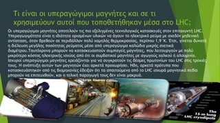 Τι είναι οι υπεραγώγιμοι μαγνήτες και σε τι
χρησιμεύουν αυτοί που τοποθετήθηκαν μέσα στο LHC;
Οι υπεραγώγιμοι μαγνήτες αποτελούν τις πιο εξελιγμένες τεχνολογικές κατασκευές στον επιταχυντή LHC.
Υπεραγωγιμότητα είναι η ιδιότητα ορισμένων υλικών να άγουν το ηλεκτρικό ρεύμα με σχεδόν μηδενική
αντίσταση, όταν βρεθούν σε περιβάλλον πολύ χαμηλής θερμοκρασίας, περίπου 1,9°Κ. Έτσι, γίνεται δυνατή
η διέλευση μεγάλης ποσότητας ρεύματος μέσα από υπεραγώγιμα καλώδια μικρής σχετικά
διαμέτρου.Ταυτόχρονα μπορούν να κατασκευαστούν συμπαγείς μαγνήτες, που λειτουργούν με πολύ
μικρότερο κόστος ηλεκτρικής ισχύος από ότι οι συμβατικοί μαγνήτες με αγωγούς χαλκού ή αλουμινίο.
Ισχυροί υπεραγώγιμοι μαγνήτες χρειάζονται για να συγκρατούν τις δέσμες πρωτονίων του LHC στις τροχιές
τους. Η ανάπτυξη αυτών των μαγνητών έχει αρκετά προχωρήσει. Ηδη, αρκετά πρότυπα που
κατασκευάστηκαν από τις βιομηχανίες έδειξαν ότι τα απαιτούμενα από το LHC ισχυρά μαγνητικά πεδία
μπορούν να επιτευχθούν, και η τελική παραγωγή τους δεν είναι μακρυά.
 