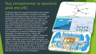 Πως επιταχύνονται τα πρωτόνια
μέσα στο LHC;
Το δεύτερο μέρος ενός επιταχυντή αποτελείται από τις δομές
επιτάχυνσης. Προτού εισαχθούν τα πρωτόνια (ή τα βαριά
ιόντα) στους δύο σωλήνες δεσμών του LHC, επιταχύνονται σε
μικρότερους επιταχυντές (οι οποίοι συνδέονται με τον LHC)
ως περίπου το 6% της τελικής ενέργειάς τους. Μέσα στον
LHC, τα σωματίδια αποκτούν την τελική ενέργειά τους από
οκτώ δομές επιτάχυνσης (κοιλότητες επιταχυντών).Κάθε
φορά που τα σωματίδια περνούν μέσα από αυτές τις
κοιλότητες, επιταχύνονται από ένα ισχυρό ηλεκτρικό πεδίο
έντασης περίπου 5 MV/m. Η λειτουργία των επιταχυντών
είναι συγκρίσιμη με τα κύματα στη θάλασσα (δείτε το
διάγραμμα): μια ομάδα πρωτονίων, περίπου 100
δισεκατομμύρια από αυτά -οι surfers- ταξιδεύει μαζί με ένα
τεράστιο ηλεκτρομαγνητικό κύμα κερδίζοντας κινητική
ενέργεια. Κάθε κύμα επιταχύνει μια ομάδα πρωτονίων, και
κάθε μια από τις δύο δέσμες αποτελείται από 2.800 διακριτές
ομάδες, μια κάθε επτά μέτρα. Μετά από 20 λεπτά, αποκτούν
την τελική ενέργειά τους, έχοντας κάνει 11.245 φορές το
γύρο του LHC ανά δευτερόλεπτο. Σε αυτά τα 20 λεπτά, τα
πρωτόνια διανύουν μια απόσταση μεγαλύτερη από όση να
πάνε από τη Γη στον Ήλιο και να επιστρέψουν.
 