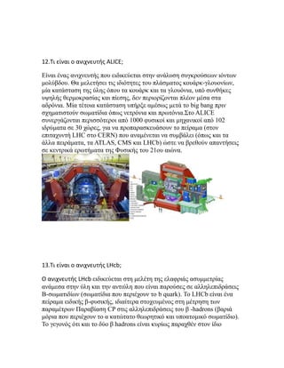 12.Τι είναι ο ανιχνευτής ALICE;
Eίναι ένας ανιχνευτής που ειδικεύεται στην ανάλυση συγκρούσεων ιόντων
μολύβδου. Θα μελετήσει τις ιδιότητες του πλάσματος κουάρκ-γλουονίων,
μία κατάσταση της ύλης όπου τα κουάρκ και τα γλουόνια, υπό συνθήκες
υψηλής θερμοκρασίας και πίεσης, δεν περιορίζονται πλέον μέσα στα
αδρόνια. Μία τέτοια κατάσταση υπήρξε αμέσως μετά το big bang πριν
σχηματιστούν σωματίδια όπως νετρόνια και πρωτόνια.Στο ALICE
συνεργάζονται περισσότεροι από 1000 φυσικοί και μηχανικοί από 102
ιδρύματα σε 30 χώρες, για να προπαρασκευάσουν το πείραμα (στον
επιταχυντή LHC στο CERN) που αναμένεται να συμβάλει (όπως και τα
άλλα πειράματα, τα ATLAS, CMS και LHCb) ώστε να βρεθούν απαντήσεις
σε κεντρικά ερωτήματα της Φυσικής του 21ου αιώνα.
13.Τι είναι ο ανιχνευτής LHcb;
Ο ανιχνευτής LHcb ειδικεύεται στη μελέτη της ελαφριάς ασυμμετρίας
ανάμεσα στην ύλη και την αντιύλη που είναι παρούσες σε αλληλεπιδράσεις
Β-σωματιδίων (σωματίδια που περιέχουν το b quark). Το LHCb είναι ένα
πείραμα ειδικής β-φυσικής, ιδιαίτερα στοχευμένος στη μέτρηση των
παραμέτρων Παραβίαση CP στις αλληλεπιδράσεις του β -hadrons (βαριά
μόρια που περιέχουν το α κατώτατο θεωρητικό και υποατομικό σωματίδιο).
Το γεγονός ότι και το δύο β hadrons είναι κυρίως παραχθέν στον ίδιο
 
