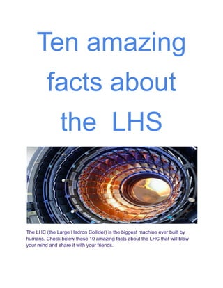 Ten amazing
facts about
the LHS
The LHC (the Large Hadron Collider) is the biggest machine ever built by
humans. Check below these 10 amazing facts about the LHC that will blow
your mind and share it with your friends.
 