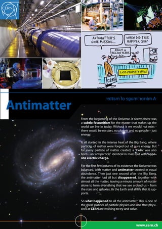 ANTIMATTER’S                WHEN DID THIS
                     GONE MISSING...…             HAPPEN, SIR?
                                         ABOUT 15
                                      BILLION YEARS
                                           AGO...…



                                             LOST-PROPERTY OFFICE




                                 rettam fo egami rorrim A
Antimatter
             From the beginning of the Universe, it seems there was
             a subtle favouritism for the matter that makes up the
             world we live in today. Without it we would not exist -
             there would be no stars, no planets and no people – just
             energy.

             It all started in the intense heat of the Big Bang, where
             particles of matter were forged out of pure energy. But
             for every particle of matter created, a ‘twin’ was also
             born - an ‘antiparticle’ identical in mass but with oppo-
             site electric charge.

             For the first few instants of its existence the Universe was
             balanced, with matter and antimatter created in equal
             abundance. Then just one second after the Big Bang,
             the antimatter had all but disappeared, together with
             almost all the matter, leaving a minute amount of matter
             alone to form everything that we see around us – from
             the stars and galaxies, to the Earth and all life that it sup-
             ports.

             So what happened to all the antimatter? This is one of
             the great puzzles of particle physics and one that physi-
             cists at CERN are working to try and solve.




                                                          www.cern.ch
 