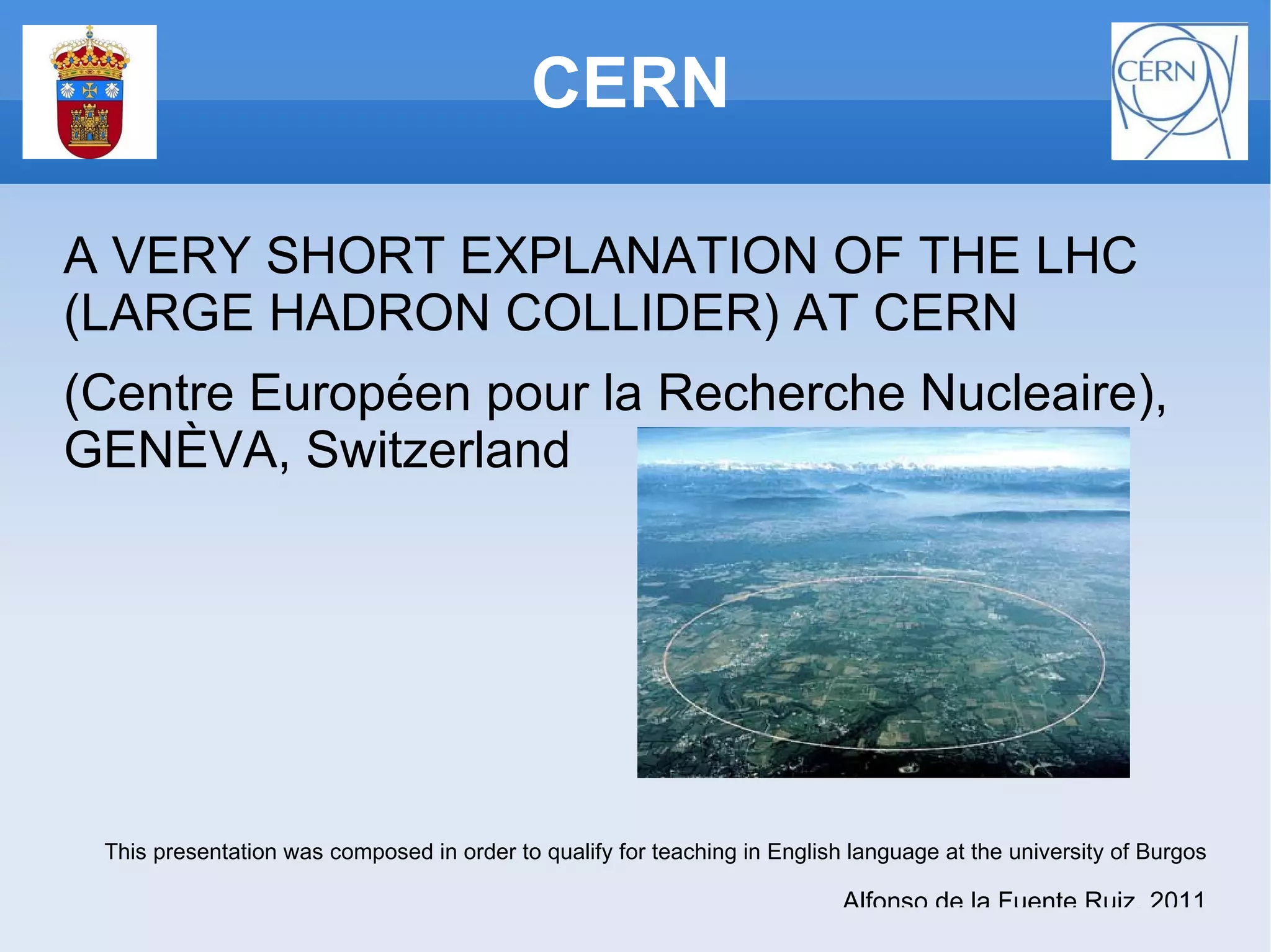 CERN A VERY SHORT EXPLANATION OF THE LHC (LARGE HADRON COLLIDER) AT CERN (Centre Européen pour la Recherche Nucleaire), GENÈVA, Switzerland This presentation was composed in order to qualify for teaching in English language at the university of Burgos Alfonso de la Fuente Ruiz, 2011 