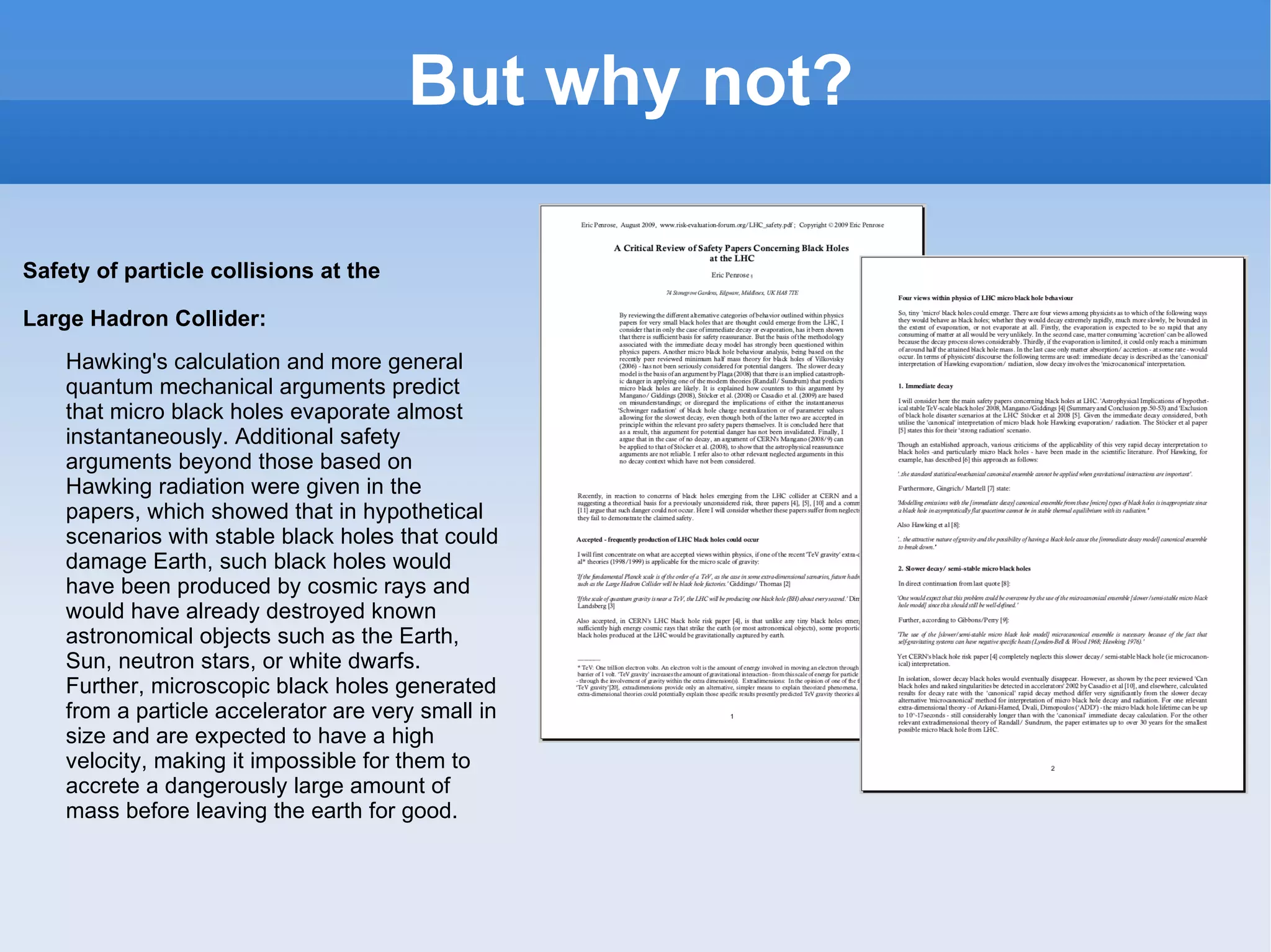 But why not? Safety of particle collisions at the Large Hadron Collider: Hawking's calculation and more general quantum mechanical arguments predict that micro black holes evaporate almost instantaneously. Additional safety arguments beyond those based on Hawking radiation were given in the papers, which showed that in hypothetical scenarios with stable black holes that could damage Earth, such black holes would have been produced by cosmic rays and would have already destroyed known astronomical objects such as the Earth, Sun, neutron stars, or white dwarfs. Further, microscopic black holes generated from a particle accelerator are very small in size and are expected to have a high velocity, making it impossible for them to accrete a dangerously large amount of mass before leaving the earth for good. 