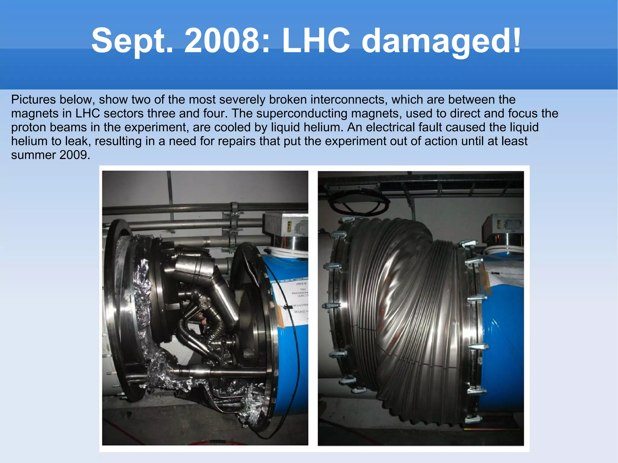 Sept. 2008: LHC damaged! Pictures below, show two of the most severely broken interconnects, which are between the magnets in LHC sectors three and four. The superconducting magnets, used to direct and focus the proton beams in the experiment, are cooled by liquid helium. An electrical fault caused the liquid helium to leak, resulting in a need for repairs that put the experiment out of action until at least summer 2009. 