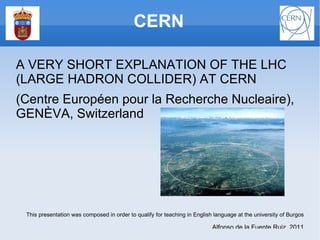 [object Object],A VERY SHORT EXPLANATION OF THE LHC (LARGE HADRON COLLIDER) AT CERN (Centre Européen pour la Recherche Nucleaire), GENÈVA, Switzerland This presentation was composed in order to qualify for teaching in English language at the university of Burgos ,[object Object]