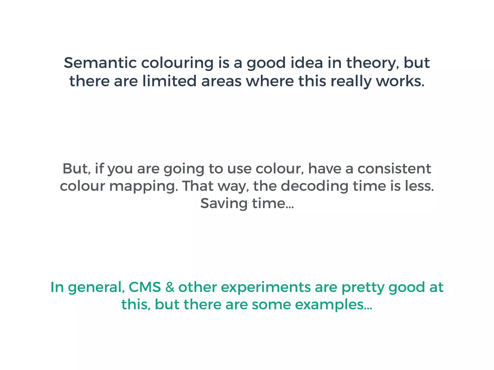 Semantic colouring is a good idea in theory, but
there are limited areas where this really works.
But, if you are going to use colour, have a consistent
colour mapping. That way, the decoding time is less.
Saving time…
In general, CMS & other experiments are pretty good at
this, but there are some examples…
 