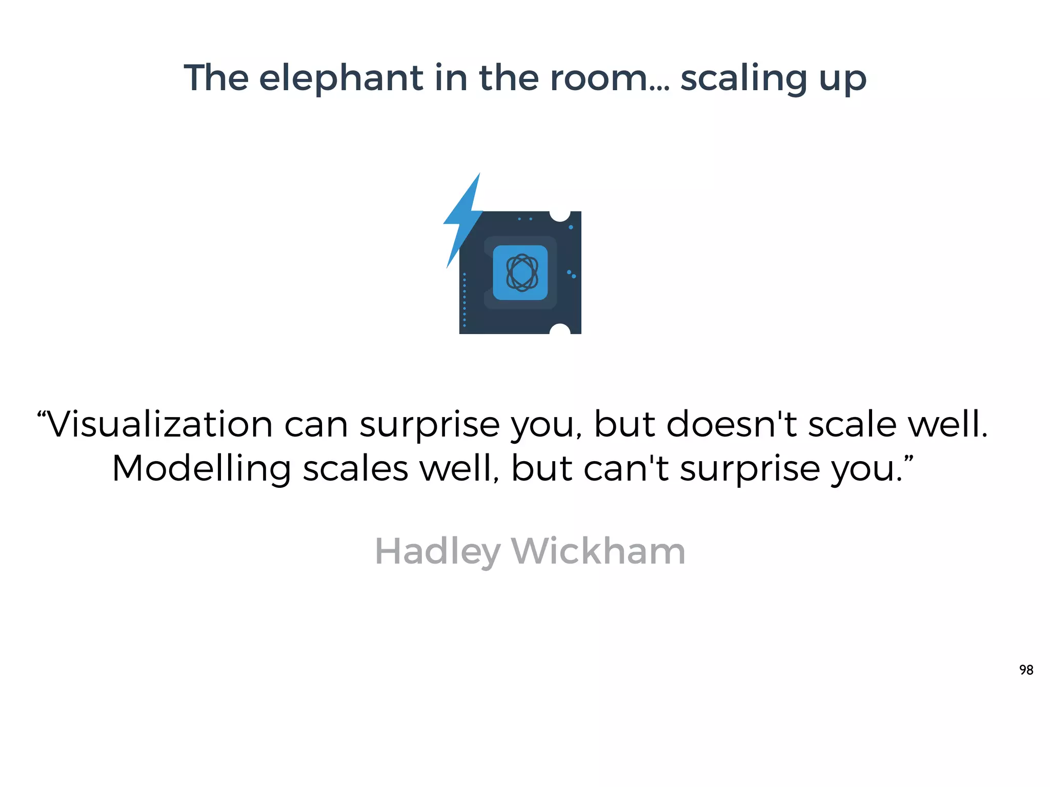 98
“Visualization can surprise you, but doesn't scale well.
Modelling scales well, but can't surprise you.”
Hadley Wickham
The elephant in the room… scaling up
 