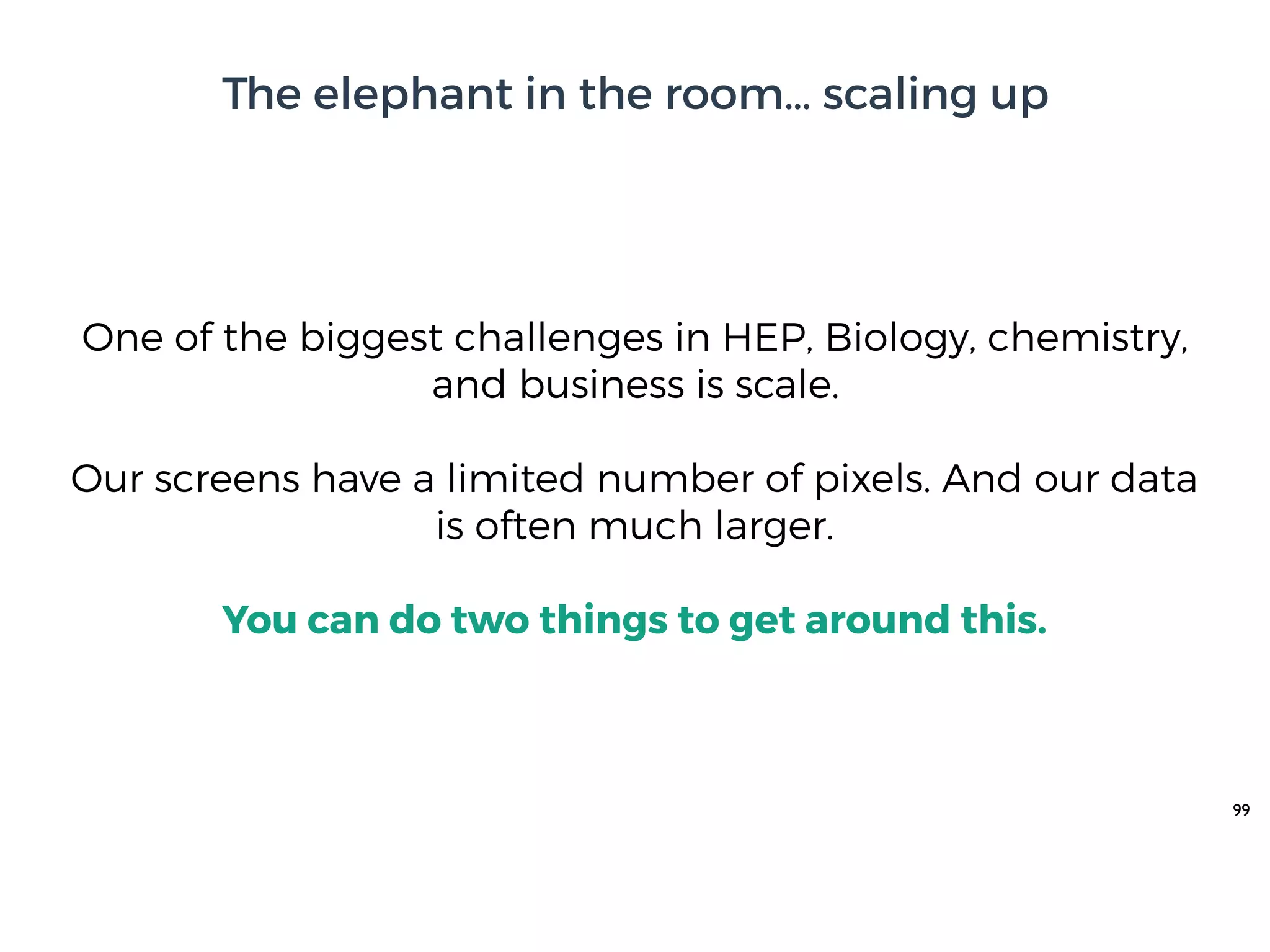 99
One of the biggest challenges in HEP, Biology, chemistry,
and business is scale.
Our screens have a limited number of pixels. And our data
is often much larger.
You can do two things to get around this.
The elephant in the room… scaling up
 