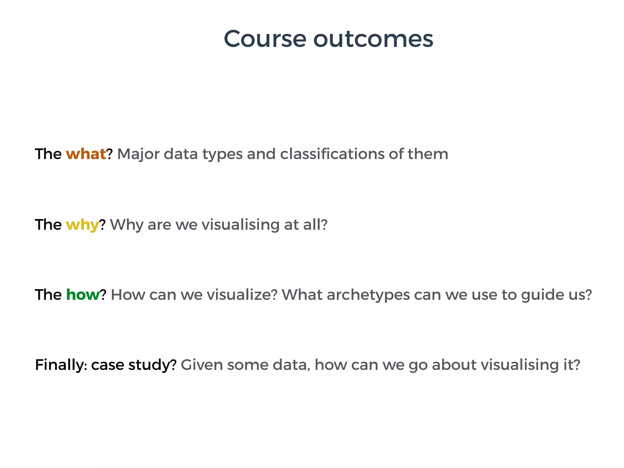 Course outcomes
The what? Major data types and classiﬁcations of them
The why? Why are we visualising at all?
The how? How can we visualize? What archetypes can we use to guide us?
Finally: case study? Given some data, how can we go about visualising it?
 